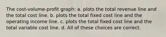 The cost-volume-profit graph: a. plots the total revenue line and the total cost line. b. plots the total fixed cost line and the operating income line. c. plots the total fixed cost line and the total variable cost line. d. All of these choices are correct.