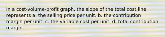 In a cost-volume-profit graph, the slope of the total cost line represents a. the selling price per unit. b. the contribution margin per unit. c. the variable cost per unit. d. total contribution margin.