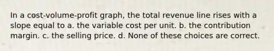 In a cost-volume-profit graph, the total revenue line rises with a slope equal to a. the variable cost per unit. b. the contribution margin. c. the selling price. d. None of these choices are correct.