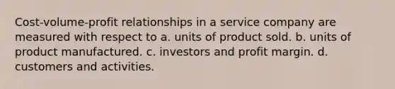 Cost-volume-profit relationships in a service company are measured with respect to a. units of product sold. b. units of product manufactured. c. investors and profit margin. d. customers and activities.