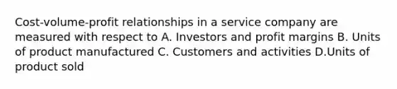 Cost-volume-profit relationships in a service company are measured with respect to A. Investors and profit margins B. Units of product manufactured C. Customers and activities D.Units of product sold