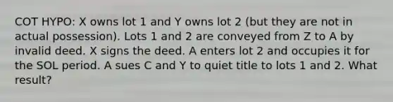 COT HYPO: X owns lot 1 and Y owns lot 2 (but they are not in actual possession). Lots 1 and 2 are conveyed from Z to A by invalid deed. X signs the deed. A enters lot 2 and occupies it for the SOL period. A sues C and Y to quiet title to lots 1 and 2. What result?