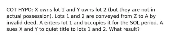 COT HYPO: X owns lot 1 and Y owns lot 2 (but they are not in actual possession). Lots 1 and 2 are conveyed from Z to A by invalid deed. A enters lot 1 and occupies it for the SOL period. A sues X and Y to quiet title to lots 1 and 2. What result?