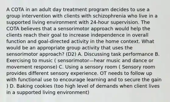 A COTA in an adult day treatment program decides to use a group intervention with clients with schizophrenia who live in a supported living environment with 24-hour supervision. The COTA believes that a sensorimotor approach would help the clients reach their goal to increase independence in overall function and goal-directed activity in the home context. What would be an appropriate group activity that uses the sensorimotor approach? (D2) A. Discussing task performance B. Exercising to music ( sensorimotor—hear music and dance or movement response) C. Using a sensory room ( Sensory room provides different sensory experience. OT needs to follow up with functional use to encourage learning and to secure the gain ) D. Baking cookies (too high level of demands when client lives in a supported living environment)