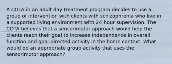 A COTA in an adult day treatment program decides to use a group of intervention with clients with schizophrenia who live in a supported living environment with 24-hour supervision. The COTA believes that a sensorimotor approach would help the clients reach their goal to increase independence in overall function and goal-directed activity in the home context. What would be an appropriate group activity that uses the sensorimotor approach?