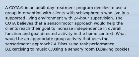 A COTA® in an adult day treatment program decides to use a group intervention with clients with schizophrenia who live in a supported living environment with 24-hour supervision. The COTA believes that a sensorimotor approach would help the clients reach their goal to increase independence in overall function and goal-directed activity in the home context. What would be an appropriate group activity that uses the sensorimotor approach? A.Discussing task performance B.Exercising to music C.Using a sensory room D.Baking cookies