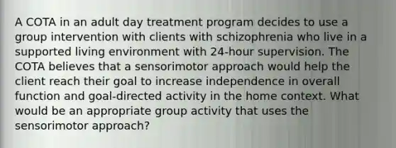 A COTA in an adult day treatment program decides to use a group intervention with clients with schizophrenia who live in a supported living environment with 24-hour supervision. The COTA believes that a sensorimotor approach would help the client reach their goal to increase independence in overall function and goal-directed activity in the home context. What would be an appropriate group activity that uses the sensorimotor approach?