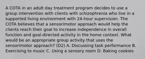 A COTA in an adult day treatment program decides to use a group intervention with clients with schizophrenia who live in a supported living environment with 24-hour supervision. The COTA believes that a sensorimotor approach would help the clients reach their goal to increase independence in overall function and goal-directed activity in the home context. What would be an appropriate group activity that uses the sensorimotor approach? (D2) A. Discussing task performance B. Exercising to music C. Using a sensory room D. Baking cookies