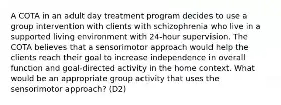 A COTA in an adult day treatment program decides to use a group intervention with clients with schizophrenia who live in a supported living environment with 24-hour supervision. The COTA believes that a sensorimotor approach would help the clients reach their goal to increase independence in overall function and goal-directed activity in the home context. What would be an appropriate group activity that uses the sensorimotor approach? (D2)