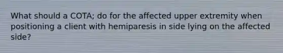 What should a COTA; do for the affected upper extremity when positioning a client with hemiparesis in side lying on the affected side?