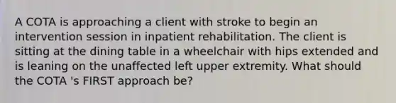 A COTA is approaching a client with stroke to begin an intervention session in inpatient rehabilitation. The client is sitting at the dining table in a wheelchair with hips extended and is leaning on the unaffected left upper extremity. What should the COTA 's FIRST approach be?