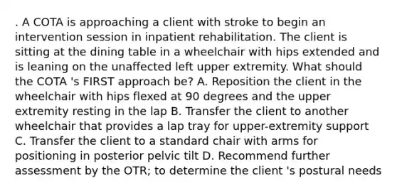 . A COTA is approaching a client with stroke to begin an intervention session in inpatient rehabilitation. The client is sitting at the dining table in a wheelchair with hips extended and is leaning on the unaffected left upper extremity. What should the COTA 's FIRST approach be? A. Reposition the client in the wheelchair with hips flexed at 90 degrees and the upper extremity resting in the lap B. Transfer the client to another wheelchair that provides a lap tray for upper-extremity support C. Transfer the client to a standard chair with arms for positioning in posterior pelvic tilt D. Recommend further assessment by the OTR; to determine the client 's postural needs