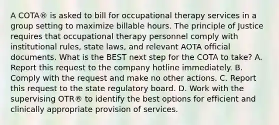 A COTA® is asked to bill for occupational therapy services in a group setting to maximize billable hours. The principle of Justice requires that occupational therapy personnel comply with institutional rules, state laws, and relevant AOTA official documents. What is the BEST next step for the COTA to take? A. Report this request to the company hotline immediately. B. Comply with the request and make no other actions. C. Report this request to the state regulatory board. D. Work with the supervising OTR® to identify the best options for efficient and clinically appropriate provision of services.