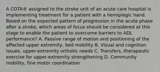 A COTA® assigned to the stroke unit of an acute care hospital is implementing treatment for a patient with a hemiplegic hand. Based on the expected pattern of progression in the acute phase after a stroke, which areas of focus should be considered at this stage to enable the patient to overcome barriers to ADL performance? A. Passive range of motion and positioning of the affected upper extremity, bed mobility B. Visual and cognition issues, upper-extremity orthotic needs C. Transfers, therapeutic exercise for upper-extremity strengthening D. Community mobility, fine motor coordination