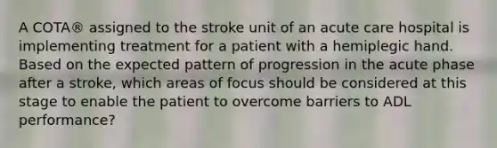 A COTA® assigned to the stroke unit of an acute care hospital is implementing treatment for a patient with a hemiplegic hand. Based on the expected pattern of progression in the acute phase after a stroke, which areas of focus should be considered at this stage to enable the patient to overcome barriers to ADL performance?