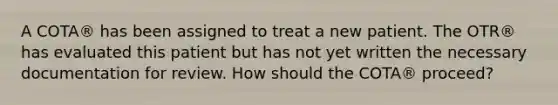 A COTA® has been assigned to treat a new patient. The OTR® has evaluated this patient but has not yet written the necessary documentation for review. How should the COTA® proceed?