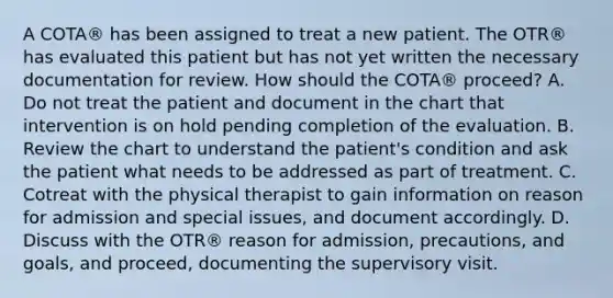 A COTA® has been assigned to treat a new patient. The OTR® has evaluated this patient but has not yet written the necessary documentation for review. How should the COTA® proceed? A. Do not treat the patient and document in the chart that intervention is on hold pending completion of the evaluation. B. Review the chart to understand the patient's condition and ask the patient what needs to be addressed as part of treatment. C. Cotreat with the physical therapist to gain information on reason for admission and special issues, and document accordingly. D. Discuss with the OTR® reason for admission, precautions, and goals, and proceed, documenting the supervisory visit.