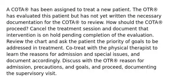 A COTA® has been assigned to treat a new patient. The OTR® has evaluated this patient but has not yet written the necessary documentation for the COTA® to review. How should the COTA® proceed? Cancel the treatment session and document that intervention is on hold pending completion of the evaluation. Review the chart and ask the patient the priority of goals to be addressed in treatment. Co-treat with the physical therapist to learn the reasons for admission and special issues, and document accordingly. Discuss with the OTR® reason for admission, precautions, and goals, and proceed, documenting the supervisory visit.