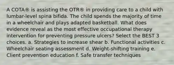 A COTA® is assisting the OTR® in providing care to a child with lumbar-level spina bifida. The child spends the majority of time in a wheelchair and plays adapted basketball. What does evidence reveal as the most effective occupational therapy intervention for preventing pressure ulcers? Select the BEST 3 choices. a. Strategies to increase shear b. Functional activities c. Wheelchair seating assessment d. Weight-shifting training e. Client prevention education f. Safe transfer techniques