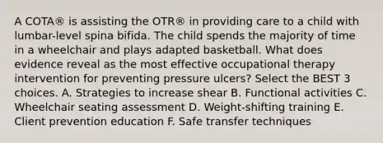 A COTA® is assisting the OTR® in providing care to a child with lumbar-level spina bifida. The child spends the majority of time in a wheelchair and plays adapted basketball. What does evidence reveal as the most effective occupational therapy intervention for preventing pressure ulcers? Select the BEST 3 choices. A. Strategies to increase shear B. Functional activities C. Wheelchair seating assessment D. Weight-shifting training E. Client prevention education F. Safe transfer techniques