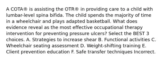 A COTA® is assisting the OTR® in providing care to a child with lumbar-level spina bifida. The child spends the majority of time in a wheelchair and plays adapted basketball. What does evidence reveal as the most effective occupational therapy intervention for preventing pressure ulcers? Select the BEST 3 choices. A. Strategies to increase shear B. Functional activities C. Wheelchair seating assessment D. Weight-shifting training E. Client prevention education F. Safe transfer techniques Incorrect.