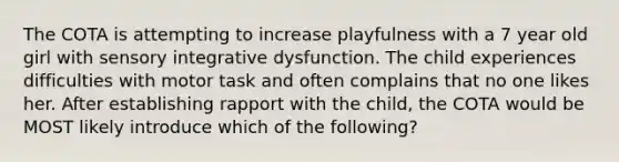 The COTA is attempting to increase playfulness with a 7 year old girl with sensory integrative dysfunction. The child experiences difficulties with motor task and often complains that no one likes her. After establishing rapport with the child, the COTA would be MOST likely introduce which of the following?