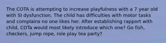 The COTA is attempting to increase playfulness with a 7 year old with SI dysfunction. The child has difficulties with motor tasks and complains no one likes her. After establishing rapport with child, COTa would most likely introduce which one? Go fish, checkers, jump rope, role play tea party?