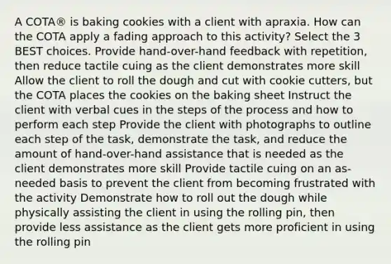 A COTA® is baking cookies with a client with apraxia. How can the COTA apply a fading approach to this activity? Select the 3 BEST choices. Provide hand-over-hand feedback with repetition, then reduce tactile cuing as the client demonstrates more skill Allow the client to roll the dough and cut with cookie cutters, but the COTA places the cookies on the baking sheet Instruct the client with verbal cues in the steps of the process and how to perform each step Provide the client with photographs to outline each step of the task, demonstrate the task, and reduce the amount of hand-over-hand assistance that is needed as the client demonstrates more skill Provide tactile cuing on an as-needed basis to prevent the client from becoming frustrated with the activity Demonstrate how to roll out the dough while physically assisting the client in using the rolling pin, then provide less assistance as the client gets more proficient in using the rolling pin