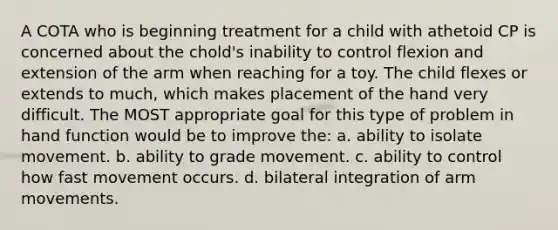 A COTA who is beginning treatment for a child with athetoid CP is concerned about the chold's inability to control flexion and extension of the arm when reaching for a toy. The child flexes or extends to much, which makes placement of the hand very difficult. The MOST appropriate goal for this type of problem in hand function would be to improve the: a. ability to isolate movement. b. ability to grade movement. c. ability to control how fast movement occurs. d. bilateral integration of arm movements.