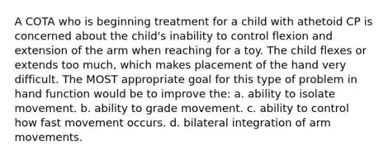 A COTA who is beginning treatment for a child with athetoid CP is concerned about the child's inability to control flexion and extension of the arm when reaching for a toy. The child flexes or extends too much, which makes placement of the hand very difficult. The MOST appropriate goal for this type of problem in hand function would be to improve the: a. ability to isolate movement. b. ability to grade movement. c. ability to control how fast movement occurs. d. bilateral integration of arm movements.