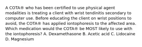 A COTA® who has been certified to use physical agent modalities is treating a client with wrist tendinitis secondary to computer use. Before educating the client on wrist positions to avoid, the COTA® has applied iontophoresis to the affected area. Which medication would the COTA® be MOST likely to use with the iontophoresis? A. Dexamethasone B. Acetic acid C. Lidocaine D. Magnesium