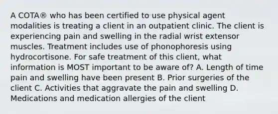 A COTA® who has been certified to use physical agent modalities is treating a client in an outpatient clinic. The client is experiencing pain and swelling in the radial wrist extensor muscles. Treatment includes use of phonophoresis using hydrocortisone. For safe treatment of this client, what information is MOST important to be aware of? A. Length of time pain and swelling have been present B. Prior surgeries of the client C. Activities that aggravate the pain and swelling D. Medications and medication allergies of the client