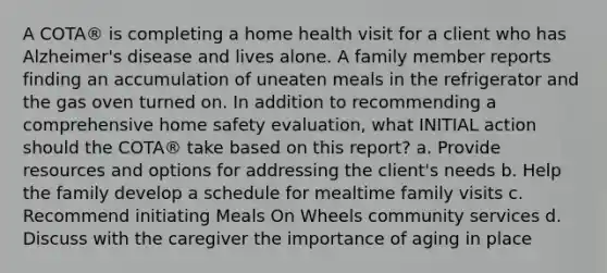 A COTA® is completing a home health visit for a client who has Alzheimer's disease and lives alone. A family member reports finding an accumulation of uneaten meals in the refrigerator and the gas oven turned on. In addition to recommending a comprehensive home safety evaluation, what INITIAL action should the COTA® take based on this report? a. Provide resources and options for addressing the client's needs b. Help the family develop a schedule for mealtime family visits c. Recommend initiating Meals On Wheels community services d. Discuss with the caregiver the importance of aging in place