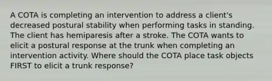 A COTA is completing an intervention to address a client's decreased postural stability when performing tasks in standing. The client has hemiparesis after a stroke. The COTA wants to elicit a postural response at the trunk when completing an intervention activity. Where should the COTA place task objects FIRST to elicit a trunk response?