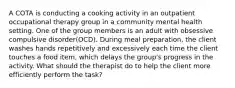 A COTA is conducting a cooking activity in an outpatient occupational therapy group in a community mental health setting. One of the group members is an adult with obsessive compulsive disorder(OCD). During meal preparation, the client washes hands repetitively and excessively each time the client touches a food item, which delays the group's progress in the activity. What should the therapist do to help the client more efficiently perform the task?