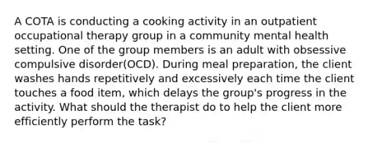 A COTA is conducting a cooking activity in an outpatient occupational therapy group in a community mental health setting. One of the group members is an adult with obsessive compulsive disorder(OCD). During meal preparation, the client washes hands repetitively and excessively each time the client touches a food item, which delays the group's progress in the activity. What should the therapist do to help the client more efficiently perform the task?