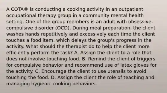 A COTA® is conducting a cooking activity in an outpatient occupational therapy group in a community mental health setting. One of the group members is an adult with obsessive-compulsive disorder (OCD). During meal preparation, the client washes hands repetitively and excessively each time the client touches a food item, which delays the group's progress in the activity. What should the therapist do to help the client more efficiently perform the task? A. Assign the client to a role that does not involve touching food. B. Remind the client of triggers for compulsive behavior and recommend use of latex gloves for the activity. C. Encourage the client to use utensils to avoid touching the food. D. Assign the client the role of teaching and managing hygienic cooking behaviors.