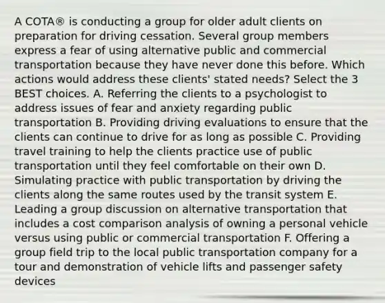 A COTA® is conducting a group for older adult clients on preparation for driving cessation. Several group members express a fear of using alternative public and commercial transportation because they have never done this before. Which actions would address these clients' stated needs? Select the 3 BEST choices. A. Referring the clients to a psychologist to address issues of fear and anxiety regarding public transportation B. Providing driving evaluations to ensure that the clients can continue to drive for as long as possible C. Providing travel training to help the clients practice use of public transportation until they feel comfortable on their own D. Simulating practice with public transportation by driving the clients along the same routes used by the transit system E. Leading a group discussion on alternative transportation that includes a cost comparison analysis of owning a personal vehicle versus using public or commercial transportation F. Offering a group field trip to the local public transportation company for a tour and demonstration of vehicle lifts and passenger safety devices