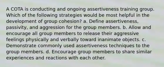 A COTA is conducting and ongoing assertiveness training group. Which of the following strategies would be most helpful in the development of group cohesion? a. Define assertiveness, passivity, and aggression for the group members. b. Allow and encourage all group members to release their aggressive feelings physically and verbally toward inanimate objects. c. Demonstrate commonly used assertiveness techniques to the group members. d. Encourage group members to share similar experiences and reactions with each other.