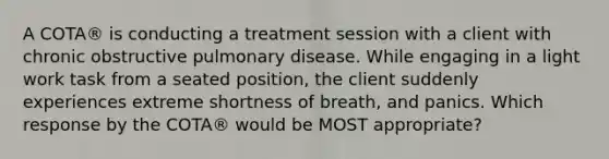 A COTA® is conducting a treatment session with a client with chronic obstructive pulmonary disease. While engaging in a light work task from a seated position, the client suddenly experiences extreme shortness of breath, and panics. Which response by the COTA® would be MOST appropriate?