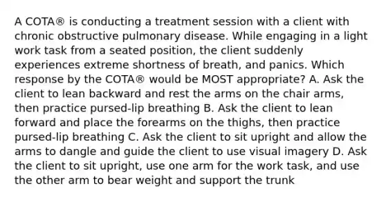 A COTA® is conducting a treatment session with a client with chronic obstructive pulmonary disease. While engaging in a light work task from a seated position, the client suddenly experiences extreme shortness of breath, and panics. Which response by the COTA® would be MOST appropriate? A. Ask the client to lean backward and rest the arms on the chair arms, then practice pursed-lip breathing B. Ask the client to lean forward and place the forearms on the thighs, then practice pursed-lip breathing C. Ask the client to sit upright and allow the arms to dangle and guide the client to use visual imagery D. Ask the client to sit upright, use one arm for the work task, and use the other arm to bear weight and support the trunk