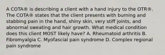 A COTA® is describing a client with a hand injury to the OTR®. The COTA® states that the client presents with burning and stabbing pain in the hand, shiny skin, very stiff joints, and abnormal sweating and hair growth. What medical condition does this client MOST likely have? A. Rheumatoid arthritis B. Fibromyalgia C. Myofascial pain syndrome D. Complex regional pain syndrome