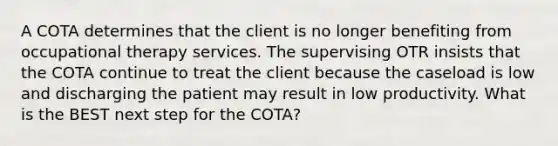 A COTA determines that the client is no longer benefiting from occupational therapy services. The supervising OTR insists that the COTA continue to treat the client because the caseload is low and discharging the patient may result in low productivity. What is the BEST next step for the COTA?