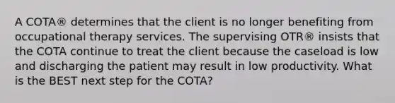 A COTA® determines that the client is no longer benefiting from occupational therapy services. The supervising OTR® insists that the COTA continue to treat the client because the caseload is low and discharging the patient may result in low productivity. What is the BEST next step for the COTA?