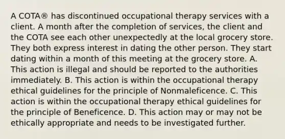 A COTA® has discontinued occupational therapy services with a client. A month after the completion of services, the client and the COTA see each other unexpectedly at the local grocery store. They both express interest in dating the other person. They start dating within a month of this meeting at the grocery store. A. This action is illegal and should be reported to the authorities immediately. B. This action is within the occupational therapy ethical guidelines for the principle of Nonmaleficence. C. This action is within the occupational therapy ethical guidelines for the principle of Beneficence. D. This action may or may not be ethically appropriate and needs to be investigated further.