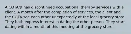 A COTA® has discontinued occupational therapy services with a client. A month after the completion of services, the client and the COTA see each other unexpectedly at the local grocery store. They both express interest in dating the other person. They start dating within a month of this meeting at the grocery store.