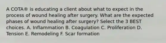 A COTA® is educating a client about what to expect in the process of wound healing after surgery. What are the expected phases of wound healing after surgery? Select the 3 BEST choices. A. Inflammation B. Coagulation C. Proliferation D. Tension E. Remodeling F. Scar formation