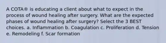 A COTA® is educating a client about what to expect in the process of wound healing after surgery. What are the expected phases of wound healing after surgery? Select the 3 BEST choices. a. Inflammation b. Coagulation c. Proliferation d. Tension e. Remodeling f. Scar formation