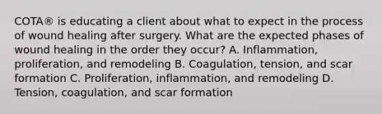 COTA® is educating a client about what to expect in the process of wound healing after surgery. What are the expected phases of wound healing in the order they occur? A. Inflammation, proliferation, and remodeling B. Coagulation, tension, and scar formation C. Proliferation, inflammation, and remodeling D. Tension, coagulation, and scar formation