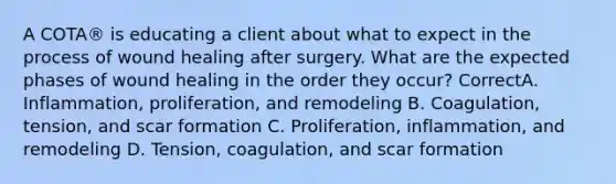 A COTA® is educating a client about what to expect in the process of wound healing after surgery. What are the expected phases of wound healing in the order they occur? CorrectA. Inflammation, proliferation, and remodeling B. Coagulation, tension, and scar formation C. Proliferation, inflammation, and remodeling D. Tension, coagulation, and scar formation